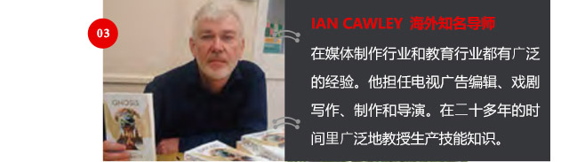 IAN CAWLEY 海外知名导师
在媒体制作行业和教育行业都有广泛的经验。他担任电视广告编辑、戏剧写作、制作和导演。在二十多年的时间里广泛地教授生产技能知识。